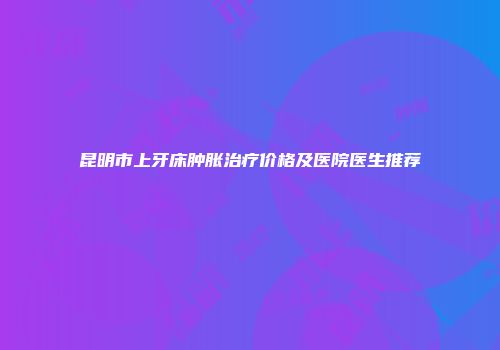 昆明市上牙床肿胀治疗价格及医院医生推荐