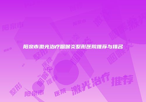 阳泉市激光治疗咽喉炎整形医院推荐与排名