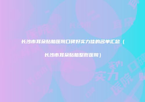 长沙市耳朵贴脑医院口碑好实力佳的名单汇总(长沙市耳朵贴脑整形医院)