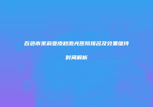 百色市茉莉亚皮秒激光医院排名及效果维持时间解析