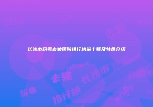 长沙市粉毒去皱医院排行榜前十强及特色介绍