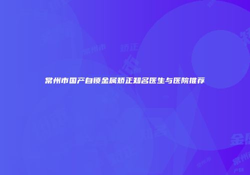 常州市国产自锁金属矫正知名医生与医院推荐