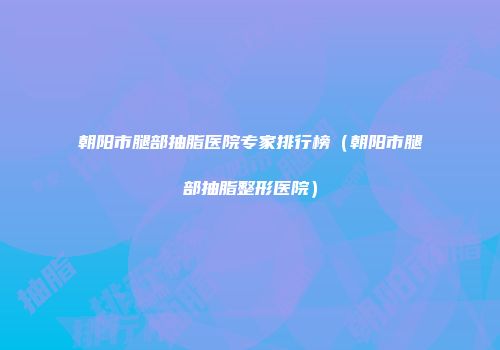 朝阳市腿部抽脂医院专家排行榜（朝阳市腿部抽脂整形医院）