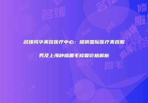 名媛风华美容医疗中心:提供国际医疗美容服务及上海种植眉毛修复价格解析