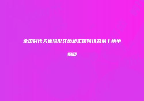 全国时代天使隐形牙齿矫正医院排名前十榜单揭晓