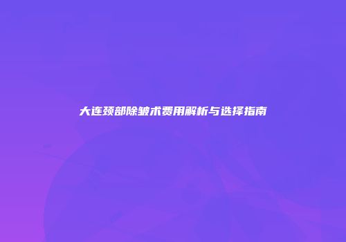 大连颈部除皱术费用解析与选择指南