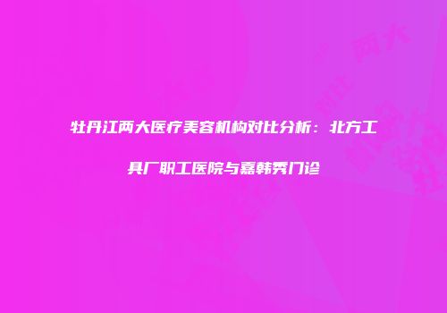 牡丹江两大医疗美容机构对比分析：北方工具厂职工医院与嘉韩秀门诊