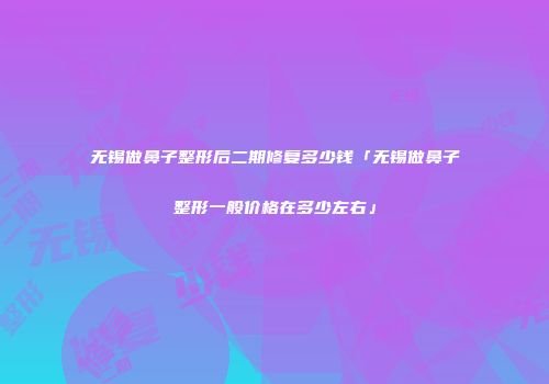 无锡做鼻子整形后二期修复多少钱「无锡做鼻子整形一般价格在多少左右」