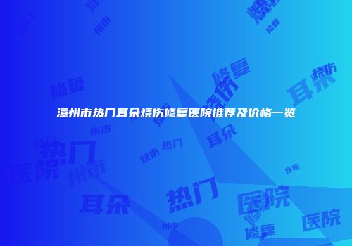 漳州市热门耳朵烧伤修复医院推荐及价格一览