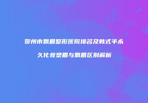 贺州市飘眉整形医院排名及韩式半永久化妆塑眉与飘眉区别解析