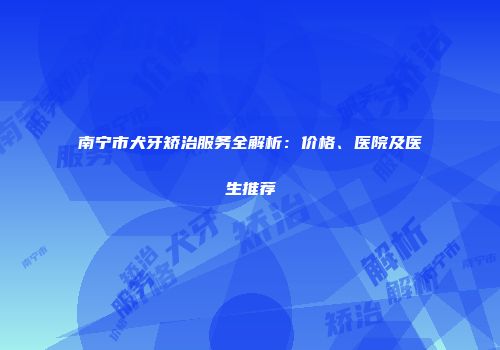 南宁市犬牙矫治服务全解析:价格、医院及医生推荐