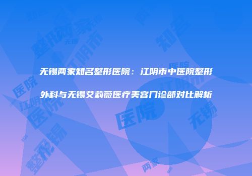 无锡两家知名整形医院：江阴市中医院整形外科与无锡艾莉薇医疗美容门诊部对比解析