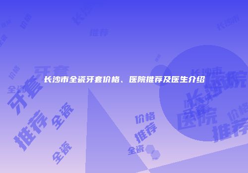 长沙市全瓷牙套价格、医院推荐及医生介绍