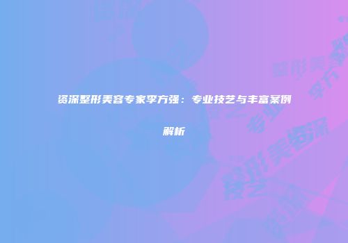 资深整形美容专家李方强：专业技艺与丰富案例解析