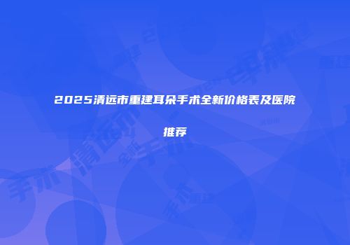 2025清远市重建耳朵手术全新价格表及医院推荐