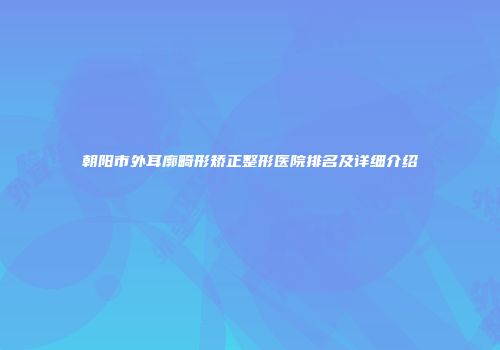 朝阳市外耳廓畸形矫正整形医院排名及详细介绍