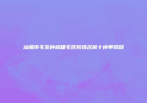 汕尾市毛发种植睫毛医院排名前十榜单揭晓