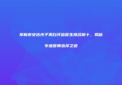 阜新市安达光子美白牙齿医生排名前十，揭秘专业医师选择之道