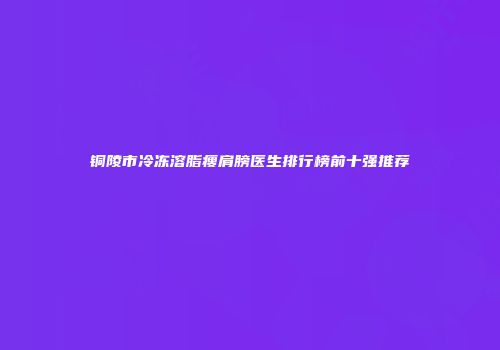 铜陵市冷冻溶脂瘦肩膀医生排行榜前十强推荐