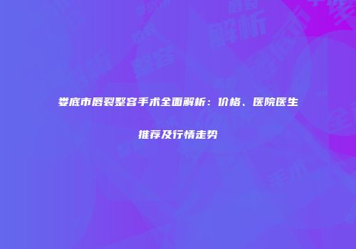 娄底市唇裂整容手术全面解析：价格、医院医生推荐及行情走势