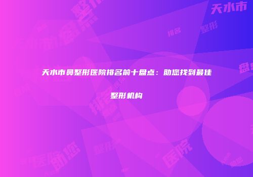 天水市鼻整形医院排名前十盘点：助您找到最佳整形机构