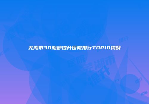 芜湖市3D脸部提升医院排行TOP10揭晓