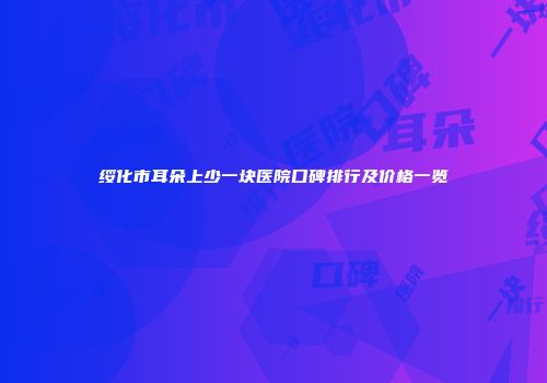 绥化市耳朵上少一块医院口碑排行及价格一览