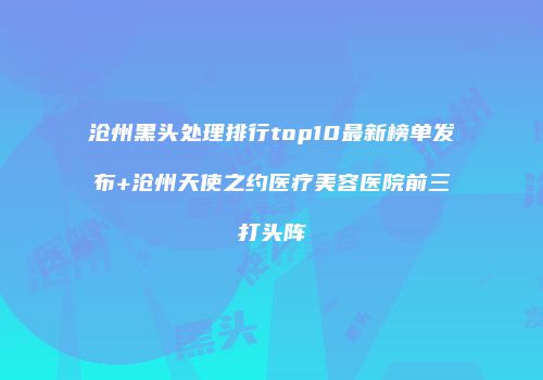 沧州黑头处理排行top10最新榜单发布+沧州天使之约医疗美容医院前三打头阵