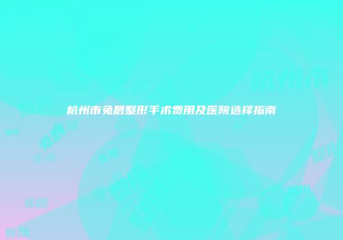 杭州市兔唇整形手术费用及医院选择指南