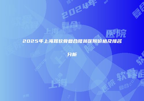 2025年上海耳软骨复合隆鼻医院价格及排名分析