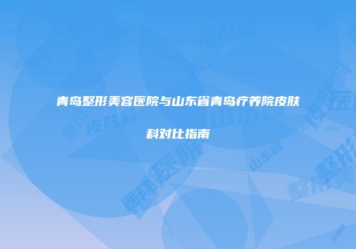 青岛整形美容医院与山东省青岛疗养院皮肤科对比指南