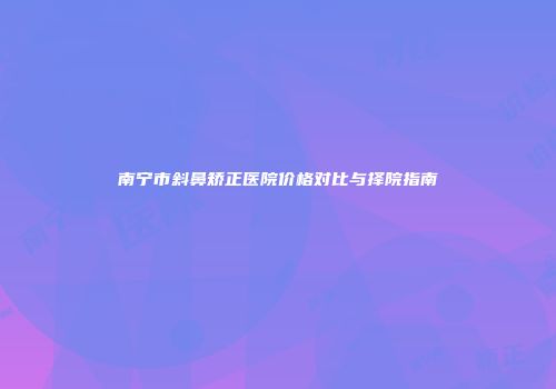 南宁市斜鼻矫正医院价格对比与择院指南