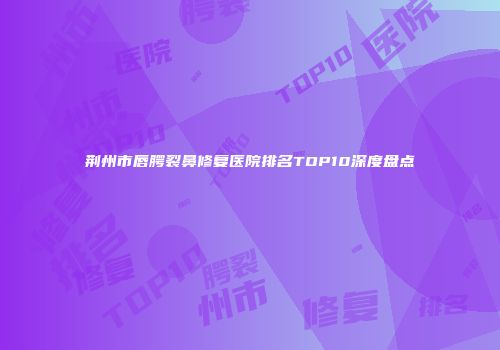 荆州市唇腭裂鼻修复医院排名TOP10深度盘点