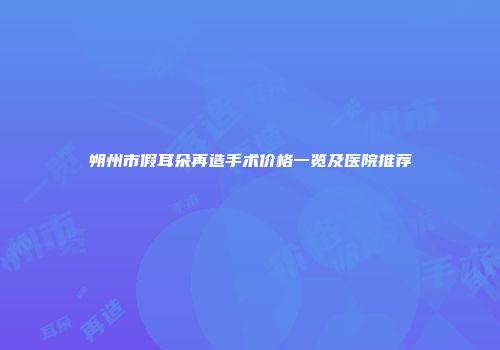 朔州市假耳朵再造手术价格一览及医院推荐