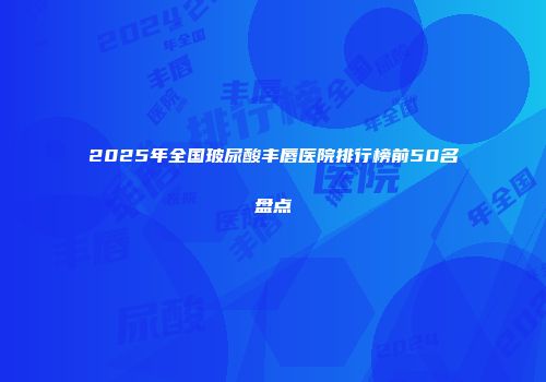 2025年全国玻尿酸丰唇医院排行榜前50名盘点