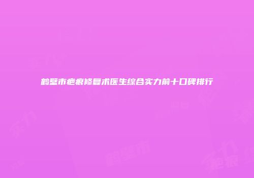 鹤壁市疤痕修复术医生综合实力前十口碑排行