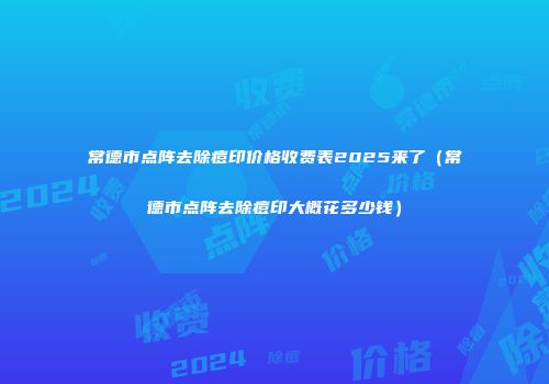 常德市点阵去除痘印价格收费表2025来了（常德市点阵去除痘印大概花多少钱）