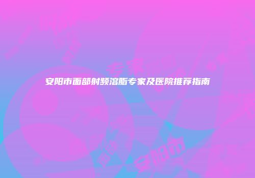 安阳市面部射频溶脂专家及医院推荐指南