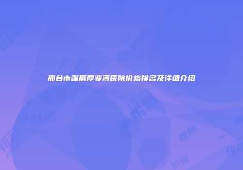 邢台市嘴唇厚变薄医院价格排名及详细介绍
