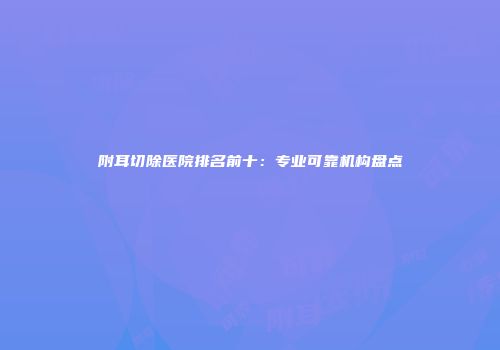 附耳切除医院排名前十：专业可靠机构盘点
