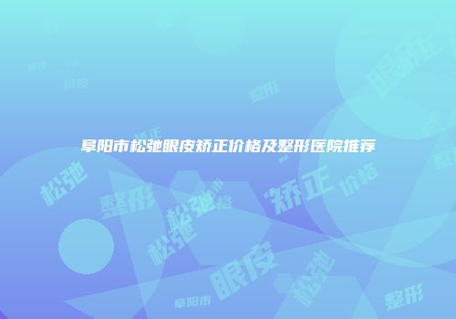 阜阳市松弛眼皮矫正价格及整形医院推荐