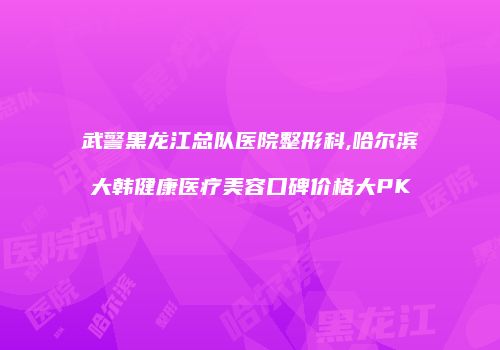 武警黑龙江总队医院整形科,哈尔滨大韩健康医疗美容口碑价格大PK
