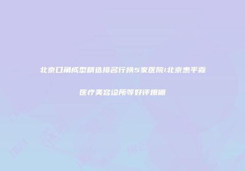 北京口角成型精选排名行榜5家医院!北京惠平霖医疗美容诊所等好评爆棚