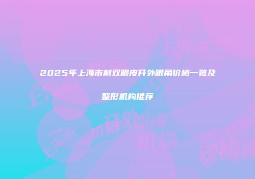2025年上海市割双眼皮开外眼角价格一览及整形机构推荐