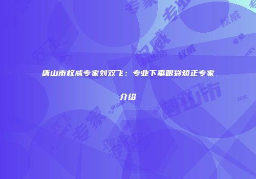 唐山市权威专家刘双飞：专业下垂眼袋矫正专家介绍