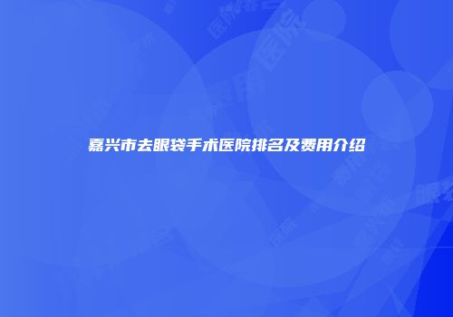 嘉兴市去眼袋手术医院排名及费用介绍
