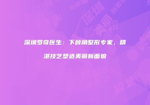 深圳罗奇医生：下颌角整形专家，精湛技艺塑造美丽新面貌