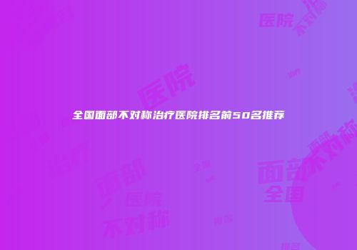 全国面部不对称治疗医院排名前50名推荐
