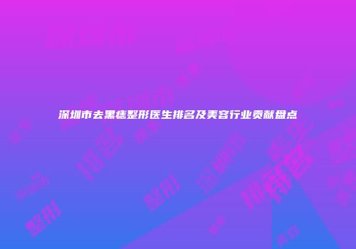 深圳市去黑痣整形医生排名及美容行业贡献盘点