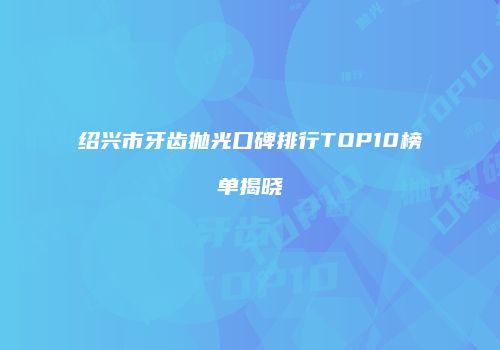 绍兴市牙齿抛光口碑排行TOP10榜单揭晓